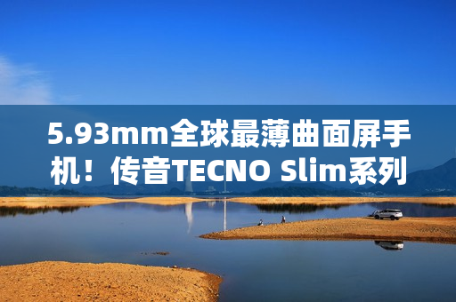 5.93mm全球最薄曲面屏手机！传音TECNO Slim系列正式发布
