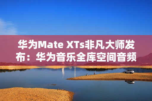 华为Mate XTs非凡大师发布：华为音乐全库空间音频共铸非凡听音