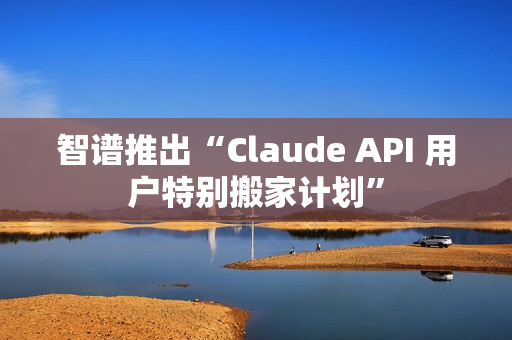 智谱推出“Claude API 用户特别搬家计划”