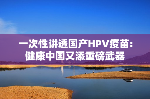 一次性讲透国产HPV疫苗:健康中国又添重磅武器
