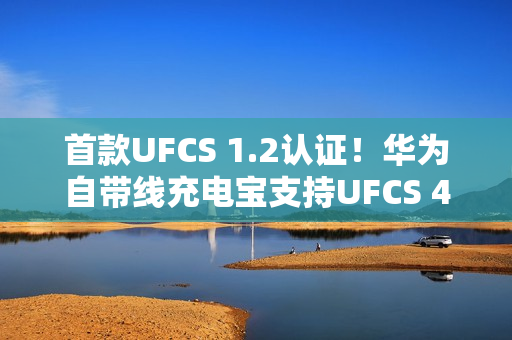 首款UFCS 1.2认证！华为自带线充电宝支持UFCS 40W无鉴权充电