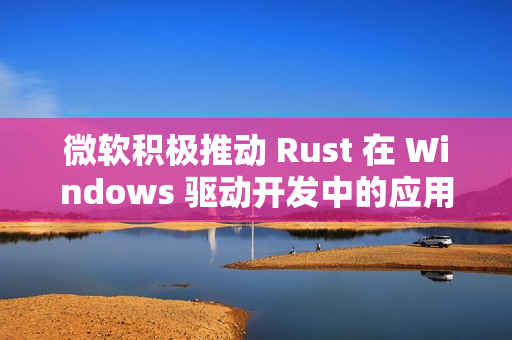微软积极推动 Rust 在 Windows 驱动开发中的应用