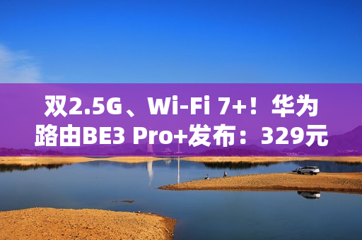 双2.5G、Wi-Fi 7+！华为路由BE3 Pro+发布：329元