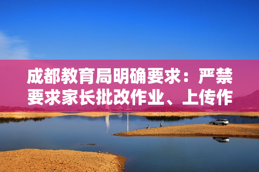 成都教育局明确要求：严禁要求家长批改作业、上传作业视频，切实为学生家长减负