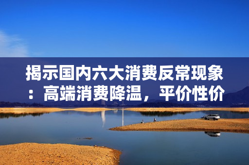 揭示国内六大消费反常现象：高端消费降温，平价性价比消费逆势走热