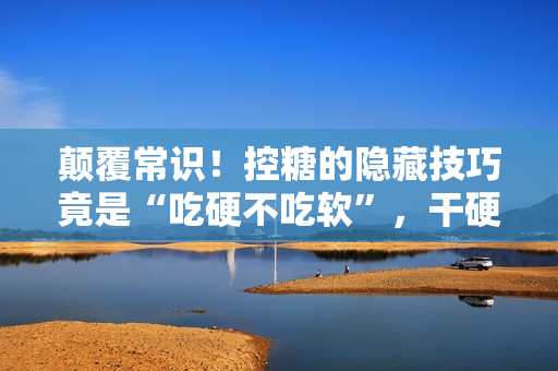 颠覆常识！控糖的隐藏技巧竟是“吃硬不吃软”，干硬食物升糖速度更慢