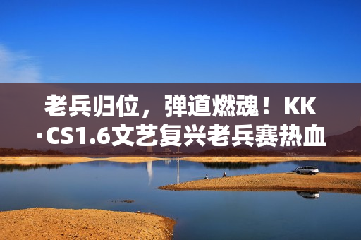 老兵归位，弹道燃魂！KK·CS1.6文艺复兴老兵赛热血开战！—KK官方对战平台​