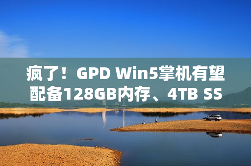 疯了！GPD Win5掌机有望配备128GB内存、4TB SSD