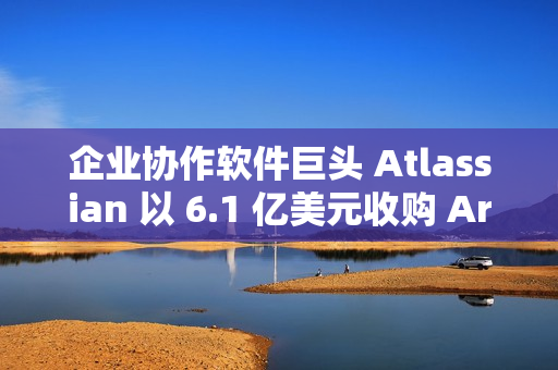 企业协作软件巨头 Atlassian 以 6.1 亿美元收购 Arc 浏览器开发商