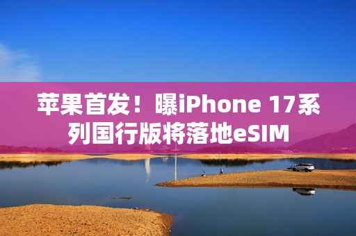 苹果首发！曝iPhone 17系列国行版将落地eSIM