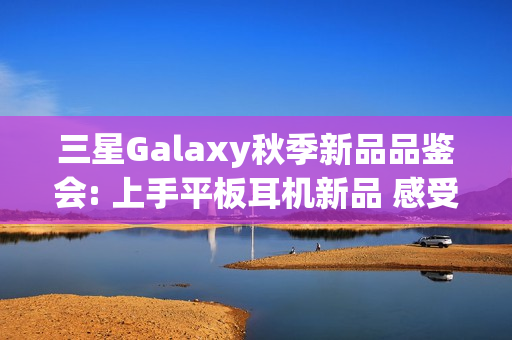 三星Galaxy秋季新品品鉴会: 上手平板耳机新品 感受AI生态