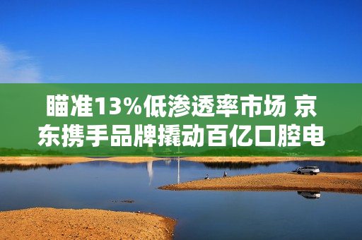 瞄准13%低渗透率市场 京东携手品牌撬动百亿口腔电器新增量