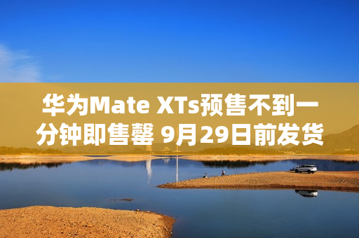 华为Mate XTs预售不到一分钟即售罄 9月29日前发货