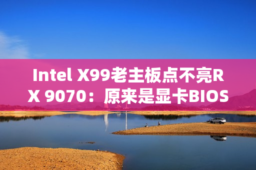 Intel X99老主板点不亮RX 9070：原来是显卡BIOS问题