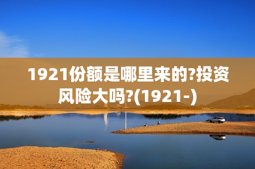 1921份额是哪里来的?投资风险大吗?(1921-)