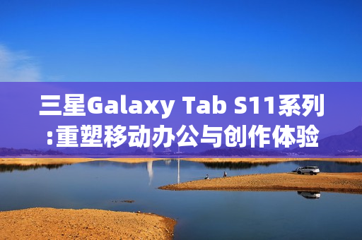 三星Galaxy Tab S11系列:重塑移动办公与创作体验的全能平板