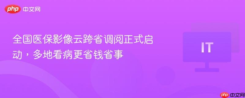 全国医保影像云跨省调阅正式启动，多地看病更省钱省事