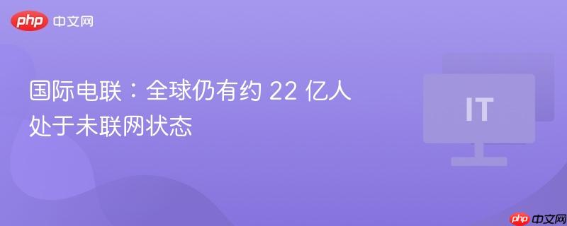 国际电联：全球仍有约 22 亿人处于未联网状态