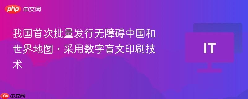 我国首次批量发行无障碍中国和世界地图，采用数字盲文印刷技术