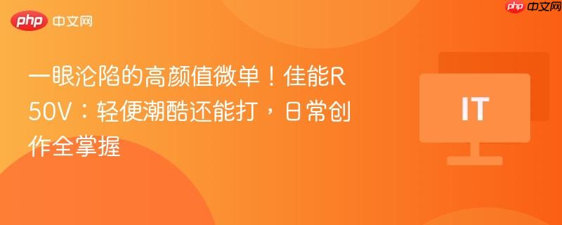 一眼沦陷的高颜值微单！佳能R50V：轻便潮酷还能打，日常创作全掌握