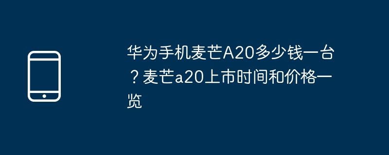 华为手机麦芒A20多少钱一台？麦芒a20上市时间和价格一览