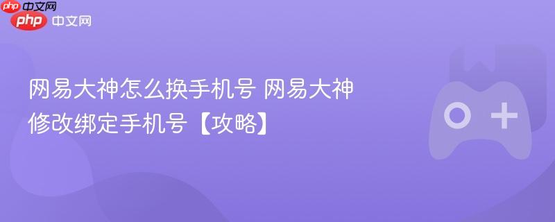 网易大神怎么换手机号 网易大神修改绑定手机号【攻略】